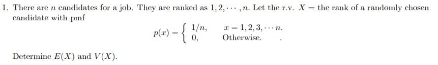 1. There are n candidates for a job. They are ranked as 1,2,. , n. Let the r.v. X
candidate with pmf
the rank of a randomly chosen
z)1/n,
0,
1,2,3,.n.
Otherwise
Determine E(X) and V(X)
