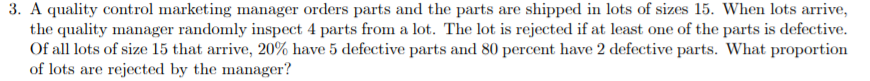 3. A quality control marketing manager orders parts and the parts are shipped in lots of sizes 15. When lots arrive,
the quality manager randomly inspect 4 parts from a lot. The lot is rejected if at least one of the parts is defective
Of all lots of size 15 that arrive, 20% have 5 defective parts and 80 percent have 2 defective parts. What proportion
of lots are rejected by the manager?
