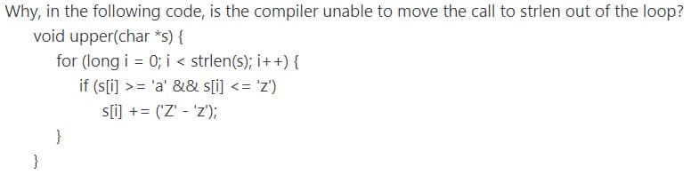 Why, in the following code, is the compiler unable to move the call to strlen out of the loop?
void upper(char *s) {
for (long i = 0; i < strlen(s); i++) {
if (s[i) >= 'a' && s[i] <= 'z')
s[i] += ('Z' - 'z');
%3D
}
