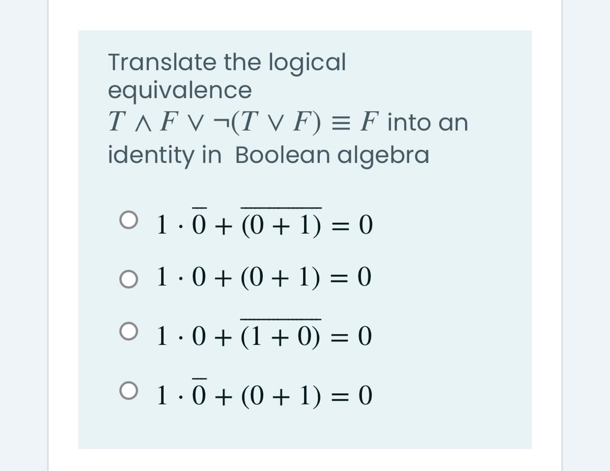 Translate the logical
equivalence
TAFV¬(T V F) = F into an
identity in Boolean algebra
O 1·0 + (0 + 1) = 0
O 1·0+ (0+ 1) = 0
O 1·0+ (1+ 0) = 0
O 1·0 + (0 + 1) = 0
