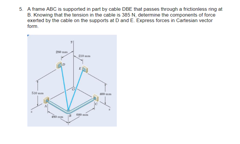 5. A frame ABC is supported in part by cable DBE that passes through a frictionless ring at
B. Knowing that the tension in the cable is 385 N, determine the components of force
exerted by the cable on the supports at D and E. Express forces in Cartesian vector
form.
510 mm
280 mm
480 mm
210 mm
E
600 mm
400 mm