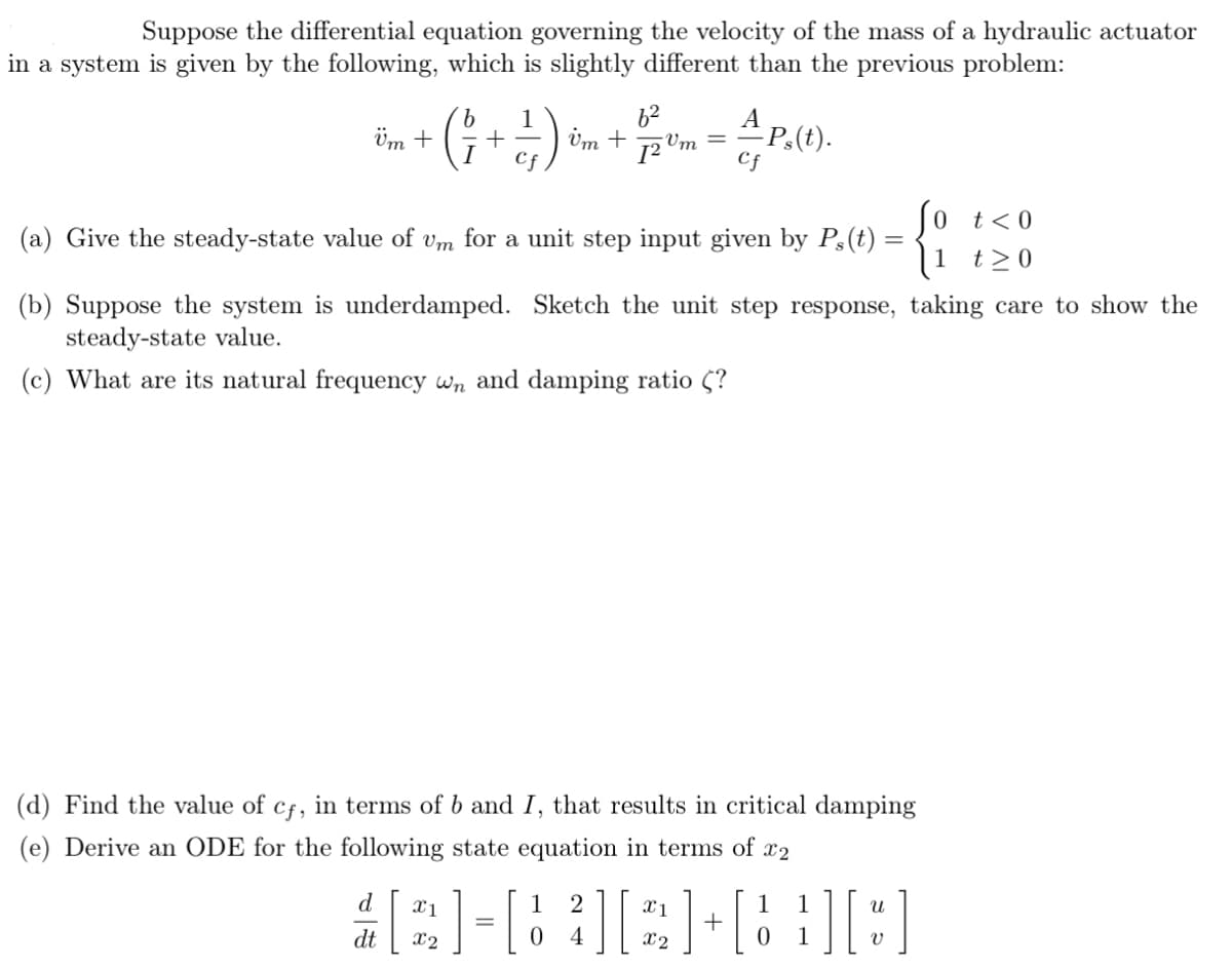 Suppose the differential equation governing the velocity of the mass of a hydraulic actuator
in a system is given by the following, which is slightly different than the previous problem:
b
62
A
-Ps(t).
Cf
Üm +
(1+1/)
Um + 12 m
So t<0
(a) Give the steady-state value of vm for a unit step input given by Ps(t) =
t≥0
{1
(b) Suppose the system is underdamped. Sketch the unit step response, taking care to show the
steady-state value.
(c) What are its natural frequency wn and damping ratio (?
(d) Find the value of cf, in terms of b and I, that results in critical damping
(e) Derive an ODE for the following state equation in terms of x2
d
1
1
#2-832+838
[
dt
=
0 4
0 1