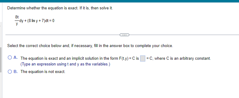 Determine whether the equation is exact. If it is, then solve it.
8t
y
-dy + (8 In y + 7)dt = 0
Select the correct choice below and, if necessary, fill in the answer box to complete your choice.
O A. The equation is exact and an implicit solution in the form F(t,y) = C is =C, where C is an arbitrary constant.
(Type an expression using t and y as the variables.)
O B. The equation is not exact.