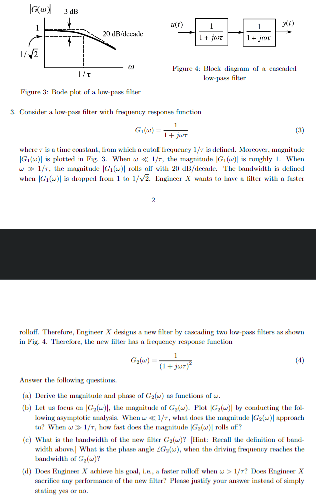 |G(w)
3 dB
1/√√2
u(t)
y(t)
20 dB/decade
1+ jan
1 + jωτ
1/τ
W
Figure 3: Bode plot of a low-pass filter
Figure 4: Block diagram of a cascaded
low-pass filter
3. Consider a low-pass filter with frequency response function
G₁(w)
1
1+ jwT
(3)
where is a time constant, from which a cutoff frequency 1/7 is defined. Moreover, magnitude
|G1(w) is plotted in Fig. 3. When w<1/7, the magnitude |G₁(w) is roughly 1. When
w>1/7, the magnitude |G₁(w)| rolls off with 20 dB/decade. The bandwidth is defined
when G₁(w) is dropped from 1 to 1/√2. Engineer X wants to have a filter with a faster
2
rolloff. Therefore, Engineer X designs a new filter by cascading two low-pass filters as shown
in Fig. 4. Therefore, the new filter has a frequency response function
1
G₂(w)=
(1+jwT)²
Answer the following questions.
(4)
(a) Derive the magnitude and phase of G2(w) as functions of w.
(b) Let us focus on |G2(w), the magnitude of G₂(w). Plot |G2(w)| by conducting the fol-
lowing asymptotic analysis. When w<1/7, what does the magnitude |G2(w)| approach
to? When w>1/7, how fast does the magnitude |G2(w)| rolls off?
(c) What is the bandwidth of the new filter G2(w)? [Hint: Recall the definition of band-
width above.] What is the phase angle LG2(w), when the driving frequency reaches the
bandwidth of G2(w)?
(d) Does Engineer X achieve his goal, i.e., a faster rolloff when w>1/7? Does Engineer X
sacrifice any performance of the new filter? Please justify your answer instead of simply
stating yes or no.