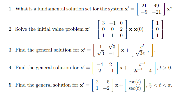 1. What is a fundamental solution set for the system x'
=
2. Solve the initial value problem x' =
1
3. Find the general solution for x' [
√3
4. Find the general solution for x'
=
3 -1 0
0
0 2
1
1
0
5. Find the general solution for x'
=
√√3
21 49
-9-21
x x(0)
[] x + [√ ve + ].
-5
[ ²2 ] x + [
1 -2
]
H
sec(t)
-4 2
t
2² ²³ ] × + [ 2² + + 4 ] · ¹ > 0
x+
1
2 -1
2t
+4
t> 0.
x?
], 1 < t <T.