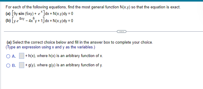 For each of the following equations, find the most general function N(x,y) so that the equation is exact.
(a) [9y sin (5xy) + e*]dx + N(x,y)dy = 0
(b) [ye 8xy
6
- 4x³y +1]d
dx + N(x,y)dy = 0
(a) Select the correct choice below and fill in the answer box to complete your choice.
(Type an expression using x and y as the variables.)
O A.
+ h(x), where h(x) is an arbitrary function of x.
O B.
+ g(y), where g(y) is an arbitrary function of y.