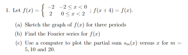 1. Let f(x) = {
-{2
-2 -2<x<0
0<x<2
; f(x + 4) = f(x).
(a) Sketch the graph of f(x) for three periods
(b) Find the Fourier series for f(x)
(c) Use a computer to plot the partial sum sm(x) versus r for m
5, 10 and 20.