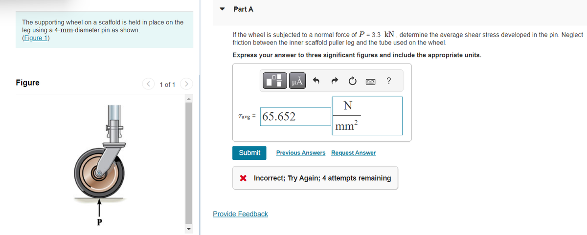 The supporting wheel on a scaffold is held in place on the
leg using a 4-mm-diameter pin as shown.
(Figure 1)
Figure
P
1 of 1
Part A
If the wheel is subjected to a normal force of P = 3.3 kN, determine the average shear stress developed in the pin. Neglect
friction between the inner scaffold puller leg and the tube used on the wheel.
Express your answer to three significant figures and include the appropriate units.
μА
Tavg= 65.652
N
mm²
Submit Previous Answers Request Answer
Provide Feedback
?
X Incorrect; Try Again; 4 attempts remaining