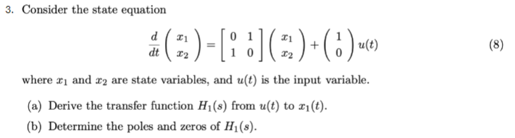 3. Consider the state equation
d
dt
x1
22
0
+
u(t)
(8)
10
x2
where x1 and 2 are state variables, and u(t) is the input variable.
(a) Derive the transfer function H₁(s) from u(t) to x1(t).
(b) Determine the poles and zeros of H₁(s).