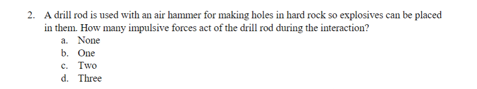 2. A drill rod is used with an air hammer for making holes in hard rock so explosives can be placed
in them. How many impulsive forces act of the drill rod during the interaction?
a. None
b. One
C. Two
d. Three