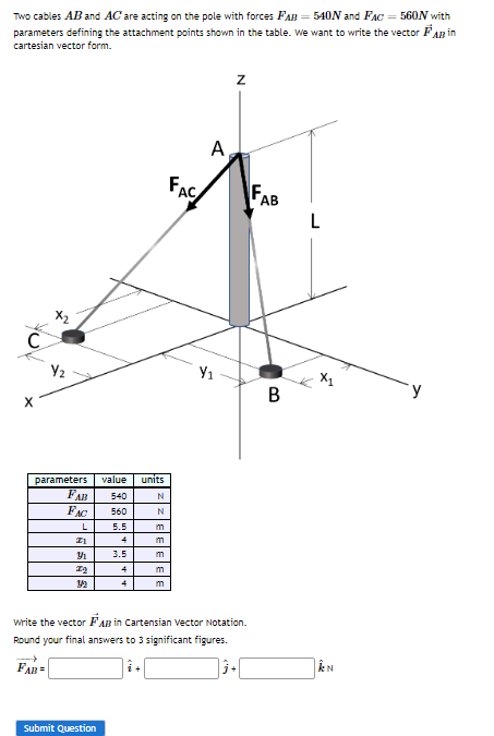 Two cables AB and AC are acting on the pole with forces FAB = 540N and FAC = 560N with
parameters defining the attachment points shown in the table. We want to write the vector FAB in
cartesian vector form.
C
X
Y₂
parameters value units
FAB 540
FAC
560
L
ZI
3
7₂
5.5
4
3.5
4
4
Submit Question
N
N
m
m
m
m
m
FAC
A
Y₁
Z
write the vector FAB in Cartensian Vector Notation.
Round your final answers to 3 significant figures.
FAB=
AB
B
L
X1
N