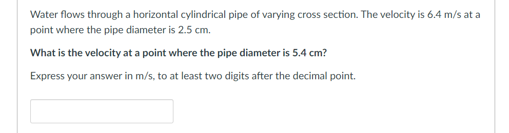 Water flows through a horizontal cylindrical pipe of varying cross section. The velocity is 6.4 m/s at a
point where the pipe diameter is 2.5 cm.
What is the velocity at a point where the pipe diameter is 5.4 cm?
Express your answer in m/s, to at least two digits after the decimal point.