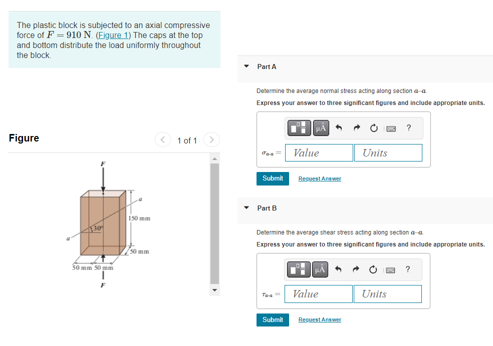 The plastic block is subjected to an axial compressive
force of F = 910 N. (Figure 1) The caps at the top
and bottom distribute the load uniformly throughout
the block.
Figure
30%
50 mm 50 mm
F
150 mm
50 mm
1 of 1
Part A
Determine the average normal stress acting along section a-a.
Express your answer to three significant figures and include appropriate units.
Ja-a= Value
Submit
Part B
Ta-a =
μA
Submit
Request Answer
Determine the average shear stress acting along section a-a.
Express your answer to three significant figures and include appropriate units.
LO
μA
Value
Units
Request Answer
?
Units
?