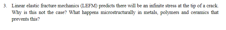 3. Linear elastic fracture mechanics (LEFM) predicts there will be an infinite stress at the tip of a crack.
Why is this not the case? What happens microstructurally in metals, polymers and ceramics that
prevents this?