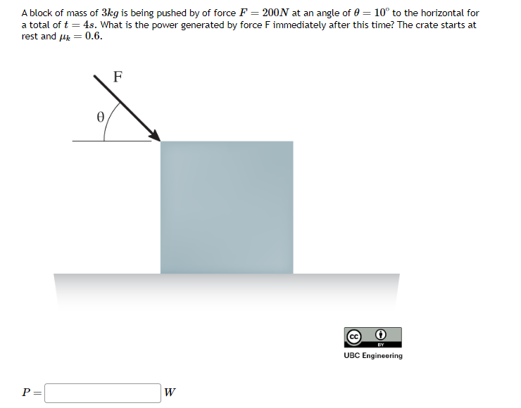 A block of mass of 3kg is being pushed by of force F= 200N at an angle of 0 = 10° to the horizontal for
a total of t = 4s. What is the power generated by force F immediately after this time? The crate starts at
rest and μ = 0.6.
P =
0
F
W
(8
BY
UBC Engineering