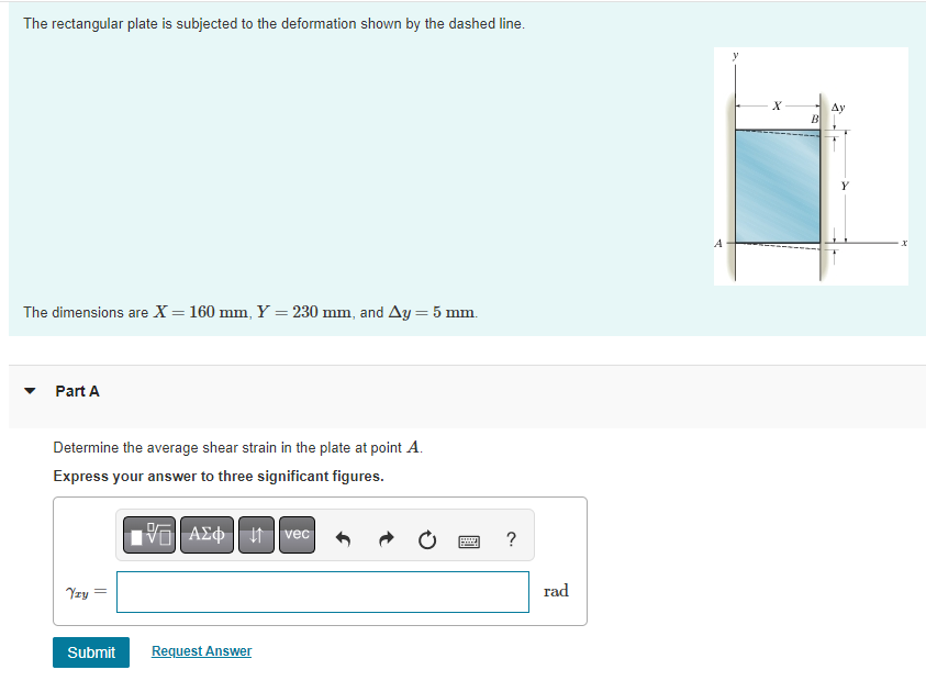 The rectangular plate is subjected to the deformation shown by the dashed line.
The dimensions are X = 160 mm, Y = 230 mm, and Ay = 5 mm.
Part A
Determine the average shear strain in the plate at point A.
Express your answer to three significant figures.
197| ΑΣΦ ↓1 vec
Yzy
Submit
Request Answer
www
?
rad
A
X
B
Ay
Xx
