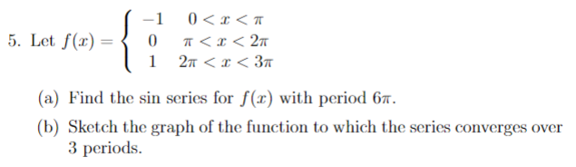 5. Let f(x) =
-1
0<x<T
0
π < x < 2π
1 2π <x<3π
(a) Find the sin series for f(r) with period 67.
(b) Sketch the graph of the function to which the series converges over
3 periods.