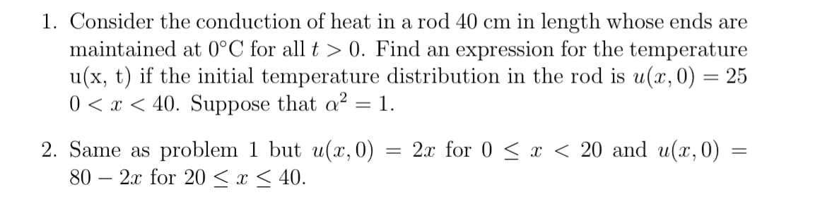 1. Consider the conduction of heat in a rod 40 cm in length whose ends are
maintained at 0°C for all t > 0. Find an expression for the temperature
u(x, t) if the initial temperature distribution in the rod is u(x, 0) = 25
0 < x < 40. Suppose that a² = 1.
-
=
2. Same as problem 1 but u(x, 0)
80 2x for 20 ≤ x ≤ 40.
2x for 0 < x < 20 and u(x, 0)
=