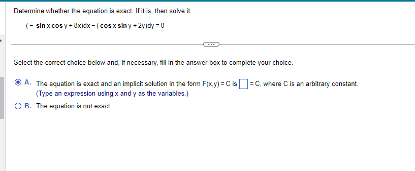 Determine whether the equation is exact. If it is, then solve it.
(- sin x cos y + 8x)dx - (cos x siny + 2y)dy = 0
Select the correct choice below and, if necessary, fill in the answer box to complete your choice.
A. The equation is exact and an implicit solution in the form F(x,y) = C is = C, where C is an arbitrary constant.
(Type an expression using x and y as the variables.)
O B. The equation is not exact.