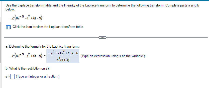 Use the Laplace transform table and the linearity of the Laplace transform to determine the following transform. Complete parts a and b
below.
3t
L {8e-31-1² +61-9}
6t
Click the icon to view the Laplace transform table.
a. Determine the formula for the Laplace transform.
s³ -21s² + 16s-6
S
{8e 31-1² + 6t-9}=
-3t_+²
3
s³ (s + 3)
b. What is the restriction on s?
S> (Type an integer or a fraction.)
(Type an expression using s as the variable.)