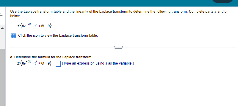 Use the Laplace transform table and the linearity of the Laplace transform to determine the following transform. Complete parts a and b
below.
L{&e ³-1² +61-9}
Click the icon to view the Laplace transform table.
a. Determine the formula for the Laplace transform.
L {8e-3t
e-³t-t² +6t-9} = (Type an expression using s as the variable.)