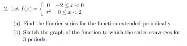 = f(x) = {
2. Let
0 -2<x<0
x² 0<x<2
(a) Find the Fourier series for the function extended periodically.
(b) Sketch the graph of the function to which the series converges for
3 periods.