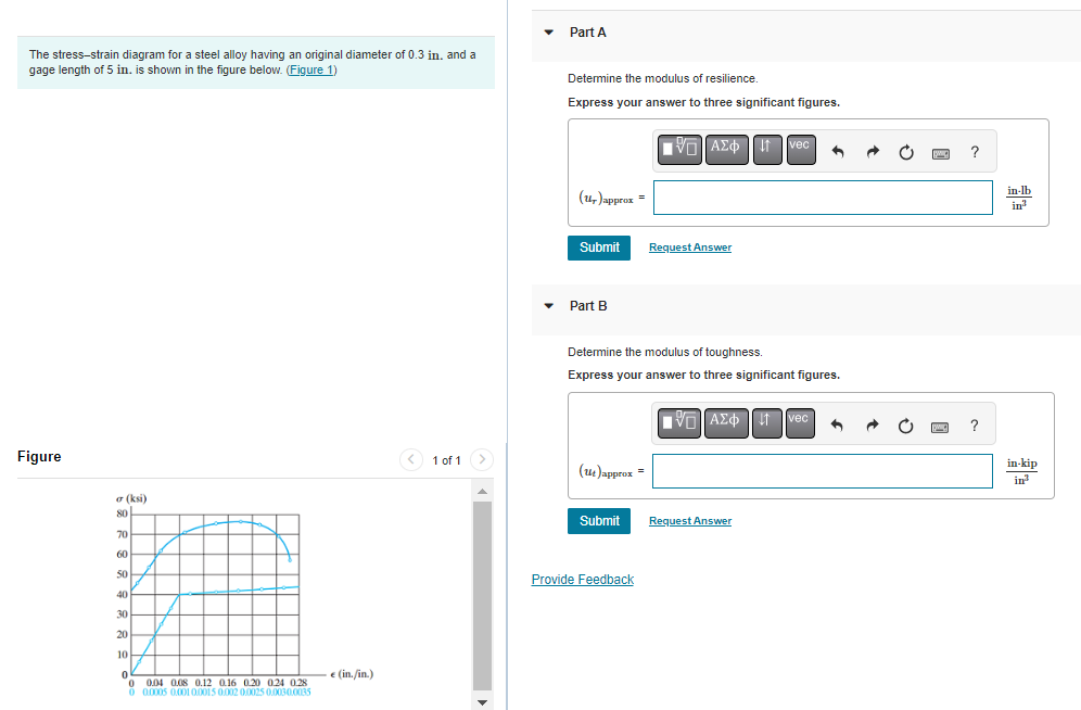 The stress-strain diagram for a steel alloy having an original diameter of 0.3 in. and a
gage length of 5 in. is shown in the figure below. (Figure 1)
Figure
σ (ksi)
80
70
60
50
40
30
20
10
0
0
0.04 0.08 0.12 0.16 0.20 0.24 0.28
0 0.0005 0.001 0.0015 0.002 0.0025 0.0030.0035
e (in./in.)
< 1 of 1
▼
Part A
Determine the modulus of resilience.
Express your answer to three significant figures.
(ur)approx=
Submit
Part B
(14)approx=
Determine the modulus of toughness.
Express your answer to three significant figures.
Submit
■ AΣ¢ † vec
Provide Feedback
Request Answer
|VL]ΑΣΦΠ = Ivec
Request Answer
[C] ?
MIC ?
in-lb
in³
in-kip
in³