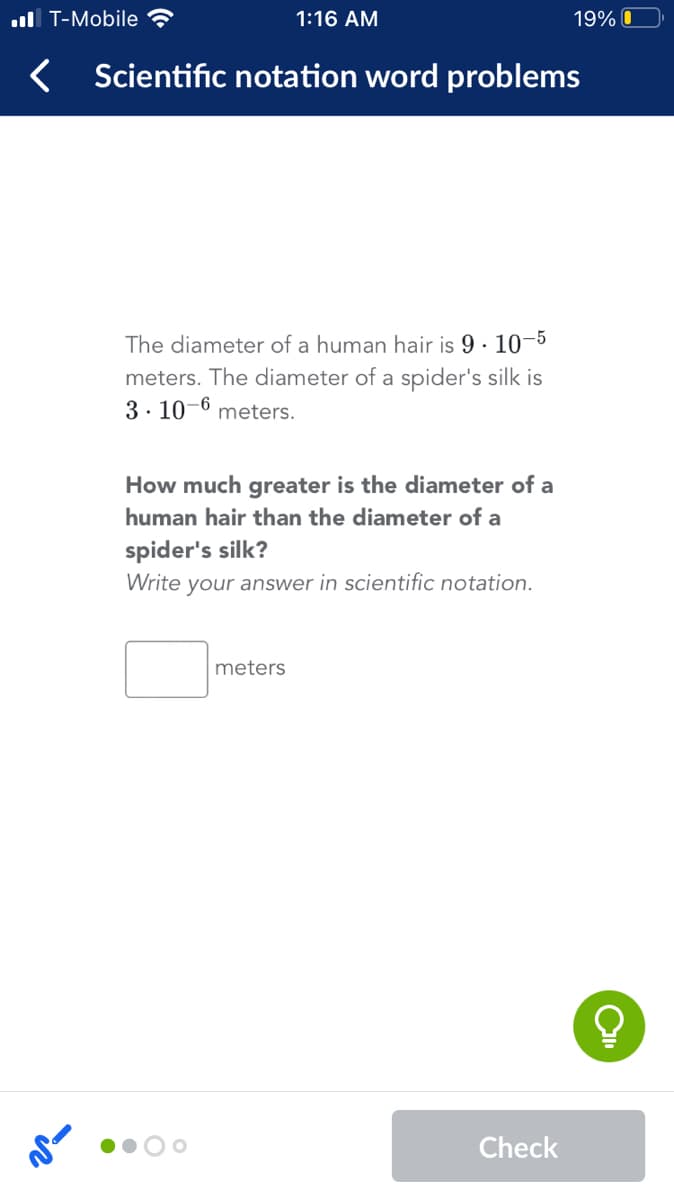 . T-Mobile
1:16 AM
< Scientific notation word problems
The diameter of a human hair is 9 . 10-5
meters. The diameter of a spider's silk is
3.10-6 meters.
How much greater is the diameter of a
human hair than the diameter of a
spider's silk?
Write your answer in scientific notation.
meters
19% 0
Check
Q