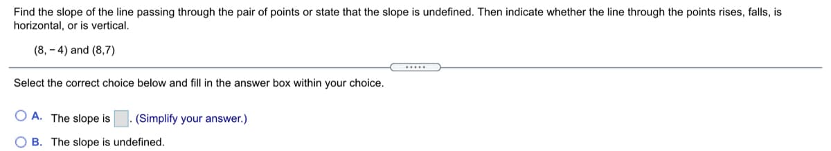 Find the slope of the line passing through the pair of points or state that the slope is undefined. Then indicate whether the line through the points rises, falls, is
horizontal, or is vertical.
(8, - 4) and (8,7)
Select the correct choice below and fill in the answer box within your choice.
O A. The slope is
(Simplify your answer.)
O B. The slope is undefined.
