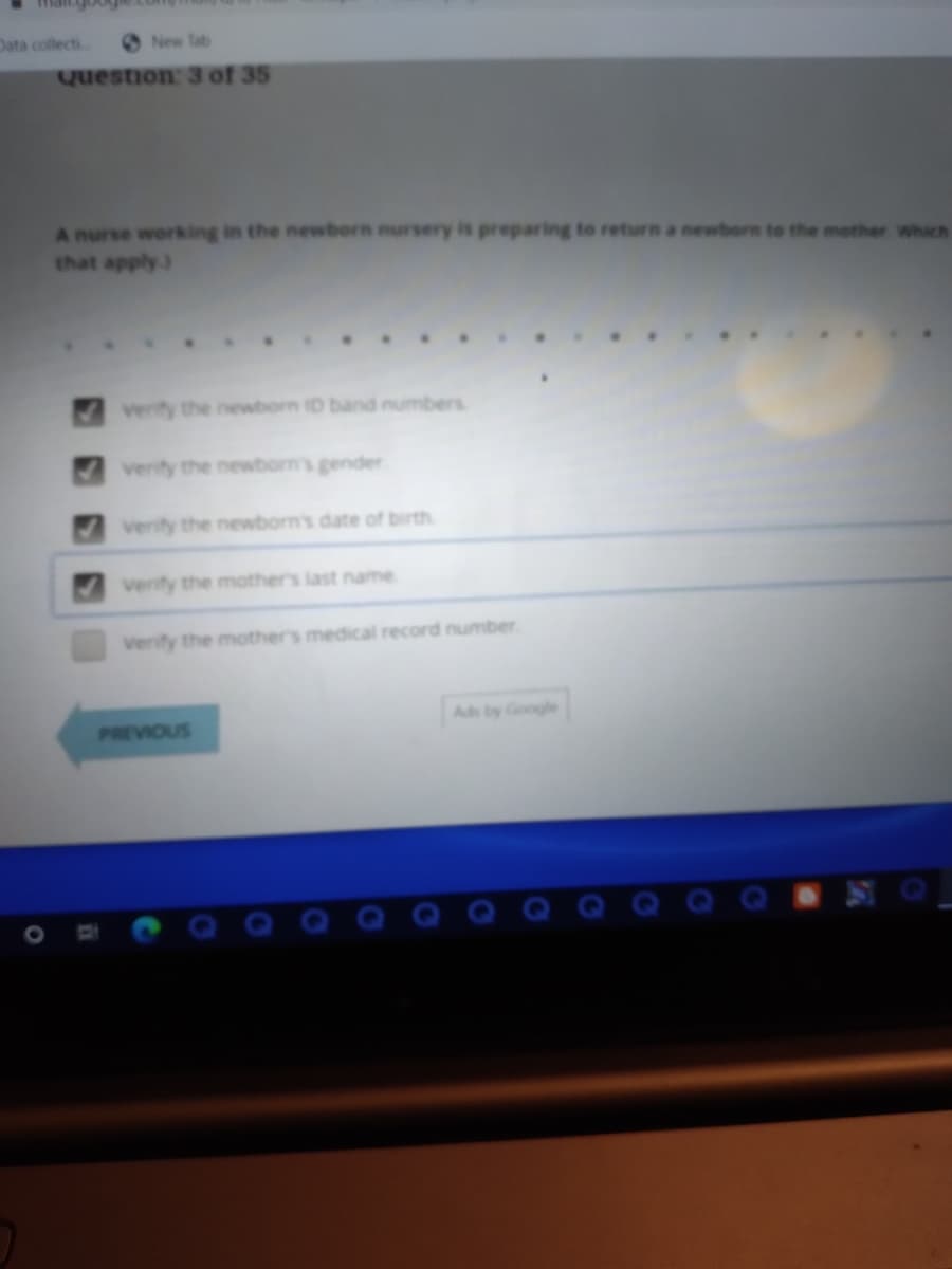 Data collecti
New Tab
Question: 3 of 35
A nurse working in the newborn nursery is preparing to return a newborn to the mother which
that apply)
Verity the newborn D band numbers
verity the newborn's gender
verity the newborn's date of birth
verify the mother's last name
Verify the mothers medical record number.
Ads by Google
PREVIOUS
