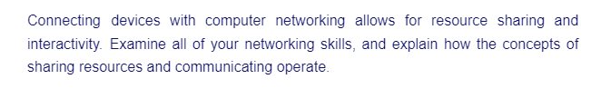 Connecting devices with computer networking allows for resource sharing and
interactivity. Examine all of your networking skills, and explain how the concepts of
sharing resources and communicating operate.