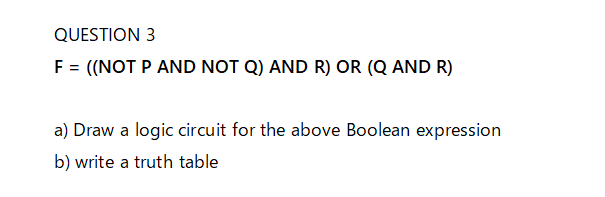 QUESTION 3
F = ((NOT P AND NOT Q) AND R) OR (Q AND R)
a) Draw a logic circuit for the above Boolean expression
b) write a truth table
