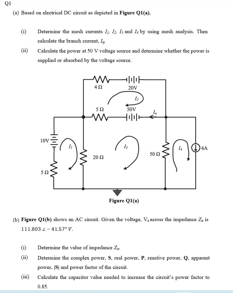 Q1
(a) Based on electrical DC circuit as depicted in Figure Q1(a),
(i)
Determine the mesh currents I1, I, I3 and I4 by using mesh analysis. Then
calculate the branch current, Ia
(ii)
Calculate the power at 50 V voltage source and determine whether the power is
supplied or absorbed by the voltage source.
4Ω
20V
I2
5Ω
50V
Ia
10V
I3
I4
4A
50 Ω
20 Ω
50
Figure Q1(a)
(b) Figure Q1(b) shows an AC circuit. Given the voltage, Va across the impedance Za is
111.803 2 - 41.57° V.
(i)
Determine the value of impedance Za.
(ii)
Determine the complex power, S, real power, P, reactive power, Q, apparent
power, [S| and power factor of the circuit.
(iii)
Calculate the capacitor value needed to increase the circuit's power factor to
0.85.
HiHEW
