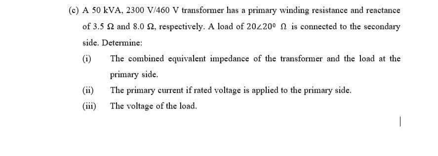 (c) A 50 kVA, 2300 V/460 V transformer has a primary winding resistance and reactance
of 3.5 2 and 8.0 2, respectively. A load of 20420° n is connected to the secondary
side. Determine:
(i)
The combined equivalent impedance of the transformer and the load at the
primary side.
(ii)
The primary current if rated voltage is applied to the primary side.
(iii) The voltage of the load.
