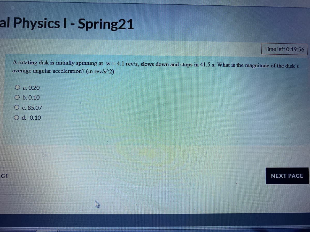 al Physics I- Spring21
Time left 0:19:56
A rotating disk is initially spinning at w= 4.1 rev/s, slows down and stops in 41.5 s. What is the magnitude of the disk's
average angular acceleration? (in rev/s^2)
О а. 0.20
О Б.0.10
O c. 85.07
O d. -0.10
GE
NEXT PAGE
