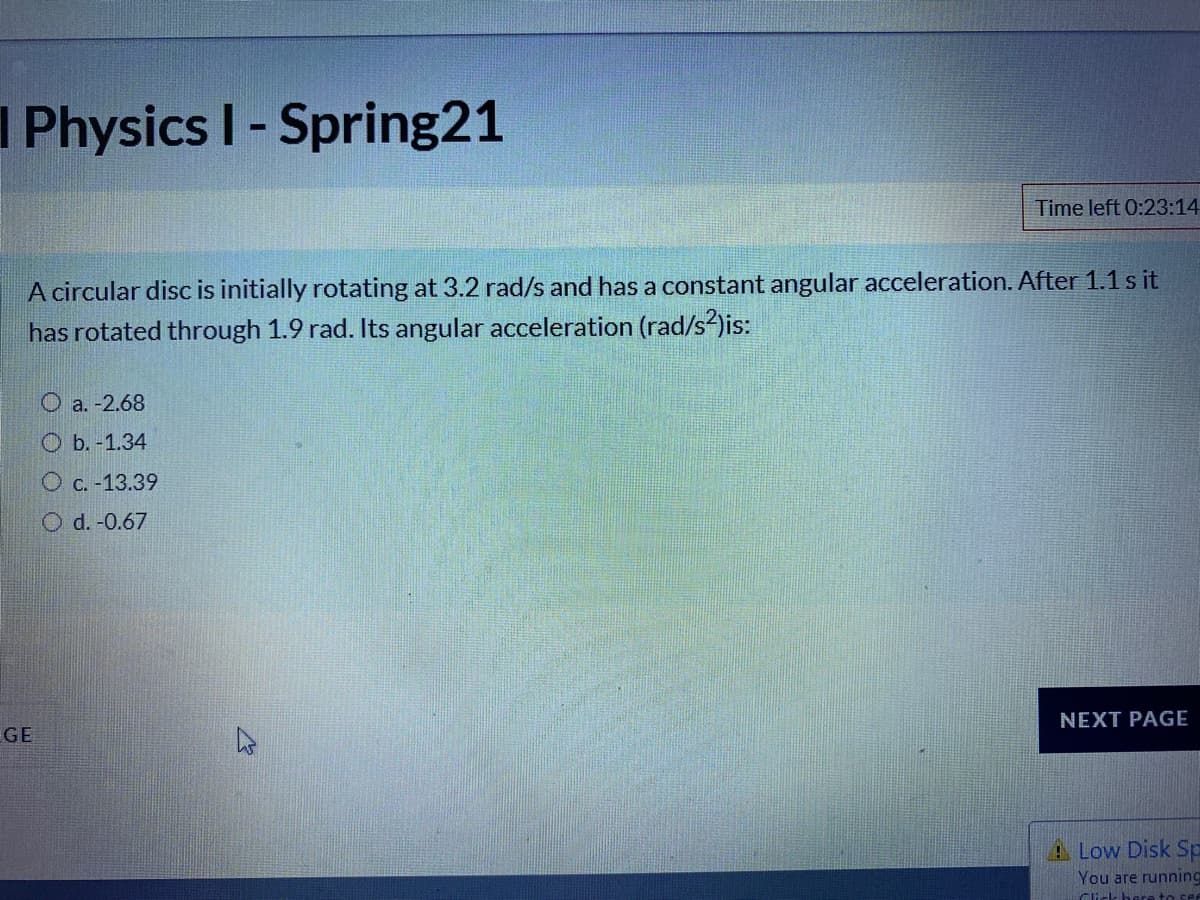 I Physics I-Spring21
Time left 0:23:14
A circular disc is initially rotating at 3.2 rad/s and has a constant angular acceleration. After 1.1 s it
has rotated through 1.9 rad. Its angular acceleration (rad/s)is:
O a. -2.68
O b. -1.34
O c. -13.39
O d. -0.67
NEXT PAGE
GE
A Low Disk Sp
You are running
Ci-l bere to se
