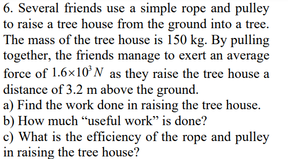 6. Several friends use a simple rope and pulley
to raise a tree house from the ground into a tree.
The mass of the tree house is 150 kg. By pulling
together, the friends manage to exert an average
force of 1.6x10’N as they raise the tree house a
distance of 3.2 m above the ground.
a) Find the work done in raising the tree house.
b) How much “useful work" is done?
c) What is the efficiency of the rope and pulley
in raising the tree house?
