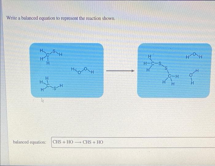 Write a balanced equation to represent the reaction shown.
HS
HI
H
H
H-C-S
HH
C-H
H
H
HS-H
balanced equation:
|CHS + HO →CHS + HO