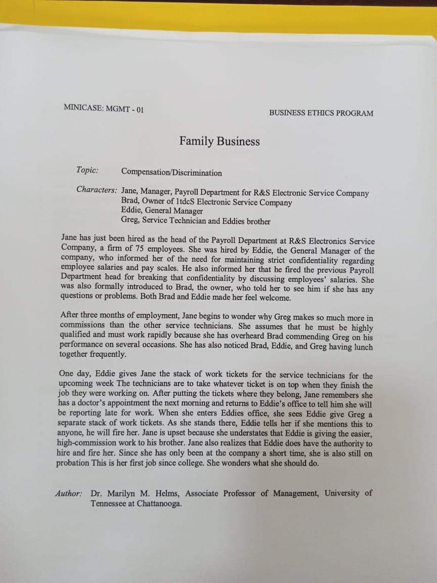 MINICASE: MGMT - 01
BUSINESS ETHICS PROGRAM
Family Business
Topic:
Compensation/Discrimination
Characters: Jane, Manager, Payroll Department for R&S Electronic Service Company
Brad, Owner of 1tdeS Electronic Service Company
Eddie, General Manager
Greg, Service Technician and Eddies brother
Jane has just been hired as the head of the Payroll Department at R&S Electronics Service
Company, a firm of 75 employees. She was hired by Eddie, the General Manager of the
company, who informed her of the need for maintaining strict confidentiality regarding
employee salaries and pay scales. He also informed her that he fired the previous Payroll
Department head for breaking that confidentiality by discussing employees' salaries. She
was also formally introduced to Brad, the owner, who told her to see him if she has any
questions or problems. Both Brad and Eddie made her feel welcome.
After three months of employment, Jane begins to wonder why Greg makes so much more in
commissions than the other service technicians. She assumes that he must be highly
qualified and must work rapidly because she has overheard Brad commending Greg on his
performance on several occasions. She has also noticed Brad, Eddie, and Greg having lunch
together frequently.
One day, Eddie gives Jane the stack of work tickets for the service technicians for the
upcoming week The technicians are to take whatever ticket is on top when they finish the
job they were working on. After putting the tickets where they belong, Jane remembers she
has a doctor's appointment the next morning and returns to Eddie's office to tell him she will
be reporting late for work. When she enters Eddies office, she sees Eddie give Greg a
separate stack of work tickets. As she stands there, Eddie tells her if she mentions this to
anyone, he will fire her. Jane is upset because she understates that Eddie is giving the easier,
hig
hire and fire her. Since she has only been at the company a short time, she is also still on
probation This is her first job since college. She wonders what she should do.
work
his brother. Jane also realizes that Eddie does have the authority to
omm
Author: Dr. Marilyn M. Helms, Associate Professor of Management, University of
Tennessee at Chattanooga.
