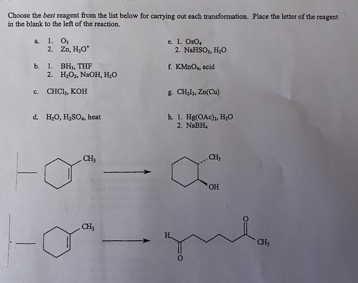 Choose the best reagent from the list below for carrying out each transformation. Place the letter of the reagent
in the blank to the left of the reaction.
a.
1. 03
2.
b. 1.
2.
C.
Zn, H3O+
BH3, THF
H₂O2, NaOH, H₂O
CHC13, KOH
d. H₂O, H₂SO4, heat
.....
CH3
CH3
e. 1. OsO4
2. NaHSO3, H₂O
f. KMnO4, acid
g. CH₂12, Zn(Cu)
h. 1. Hg(OAc)2, H₂O
2. NaBH4
CH3
a
OH
H Н.
CH3
