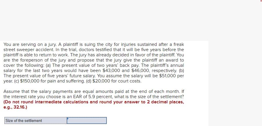 You are serving on a jury. A plaintiff is suing the city for injuries sustained after a freak
street sweeper accident. In the trial, doctors testified that it will be five years before the
plaintiff is able to return to work. The jury has already decided in favor of the plaintiff. You
are the foreperson of the jury and propose that the jury give the plaintiff an award to
cover the following: (a) The present value of two years' back pay. The plaintiff's annual
salary for the last two years would have been $43,000 and $46,000, respectively. (b)
The present value of five years' future salary. You assume the salary will be $51,000 per
year. (c) $150,000 for pain and suffering. (d) $20,000 for court costs.
Assume that the salary payments are equal amounts paid at the end of each month. If
the interest rate you choose is an EAR of 5.9 percent, what is the size of the settlement?
(Do not round intermediate calculations and round your answer to 2 decimal places,
e.g., 32.16.)
Size of the settlement