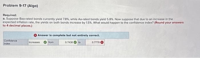 Problem 9-17 (Algo)
Required:
a. Suppose Baa-rated bonds currently yield 7.8%, while Aa-rated bonds yield 5.8 %. Now suppose that due to an increase in the
expected inflation rate, the yields on both bonds increase by 1.5%. What would happen to the confidence index? (Round your answers
to 4 decimal places.)
Confidence
index
Answer is complete but not entirely correct.
from
0.7436
increases
to
0.7778