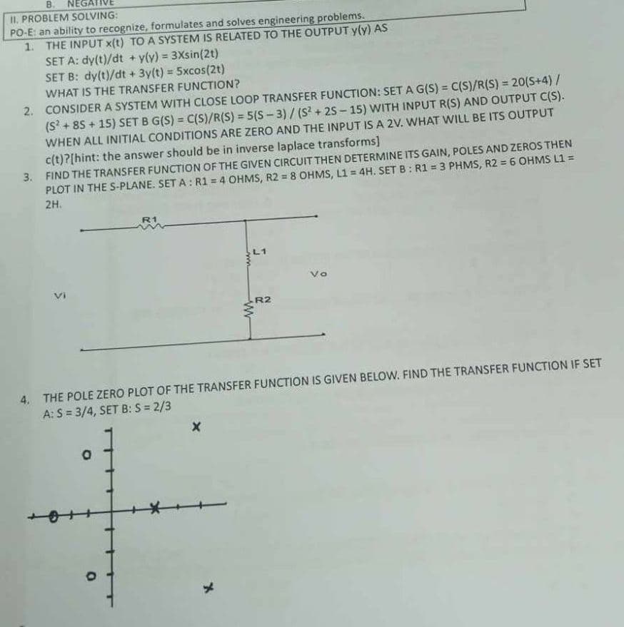 B. NEGATIVE
II. PROBLEM SOLVING:
PO-E: an ability to recognize, formulates and solves engineering problems.
1. THE INPUT X(t) TO A SYSTEM IS RELATED TO THE OUTPUT y(y) AS
SET A: dy(t)/dt + y(y) = 3Xsin(2t)
SET B: dy(t)/dt + 3y(t) = 5xcos(2t)
WHAT IS THE TRANSFER FUNCTION?
2. CONSIDER A SYSTEM WITH CLOSE LOOP TRANSFER FUNCTION: SET A G(S) = C(S)/R(S) = 20(S+4) /
(S²+85+15) SET B G(S) = C(S)/R(S) = 5(S-3)/(S²+25-15) WITH INPUT R(S) AND OUTPUT C(S).
WHEN ALL INITIAL CONDITIONS ARE ZERO AND THE INPUT IS A 2V. WHAT WILL BE ITS OUTPUT
c(t)?[hint: the answer should be in inverse laplace transforms]
3. FIND THE TRANSFER FUNCTION OF THE GIVEN CIRCUIT THEN DETERMINE ITS GAIN, POLES AND ZEROS THEN
PLOT IN THE S-PLANE. SET A: R1 = 4 OHMS, R2 = 8 OHMS, L1= 4H. SET B: R1 = 3 PHMS, R2 = 6 OHMS L1 =
2H.
5
R1
O
S
X
www
4. THE POLE ZERO PLOT OF THE TRANSFER FUNCTION IS GIVEN BELOW. FIND THE TRANSFER FUNCTION IF SET
A: S = 3/4, SET B: S = 2/3
R2