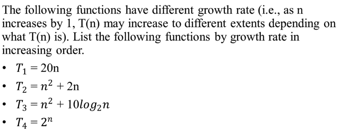 **Understanding Function Growth Rates**

The following functions have different growth rates (i.e., as \( n \) increases by 1, \( T(n) \) may increase to different extents depending on what \( T(n) \) is). List the following functions by growth rate in increasing order.

- \( T_1 = 20n \)
- \( T_2 = n^2 + 2n \)
- \( T_3 = n^2 + 10\log_2 n \)
- \( T_4 = 2^n \)

### Explanation:

1. **\( T_1 = 20n \)**
   - This function grows linearly with \( n \). As \( n \) increases, \( T_1 \) increases proportionally.

2. **\( T_2 = n^2 + 2n \)**
   - This function is a quadratic function because the \( n^2 \) term will dominate as \( n \) becomes large.

3. **\( T_3 = n^2 + 10\log_2 n \)**
   - Although this function has a logarithmic component, the \( n^2 \) term will dominate as \( n \) becomes large, making it essentially a quadratic function.

4. **\( T_4 = 2^n \)**
   - This function is exponential, which grows much faster than polynomial functions for large \( n \).

### Ordered Growth Rates:

From the slowest growth rate to the fastest:
\[ T_1 < T_2 \approx T_3 < T_4 \]

#### Detailed Explanation of Growth:

- **Linear Growth (\( T_1 = 20n \))**:
  The simplest growth pattern, where the function increases by a constant amount as \( n \) increases.
  
- **Quadratic Growth (\( T_2 \) and \( T_3 \))**:
  These functions increase much more quickly than linear functions because their dominant term is \( n^2 \). Although \( T_2 \) and \( T_3 \) may seem different, the additional \( 2n \) and \( 10\log_2 n \) terms are insignificant relative to the \( n^2 \) term for large \( n \).

- **Exponential Growth (\( T_4 = 2^n \))**:
  This