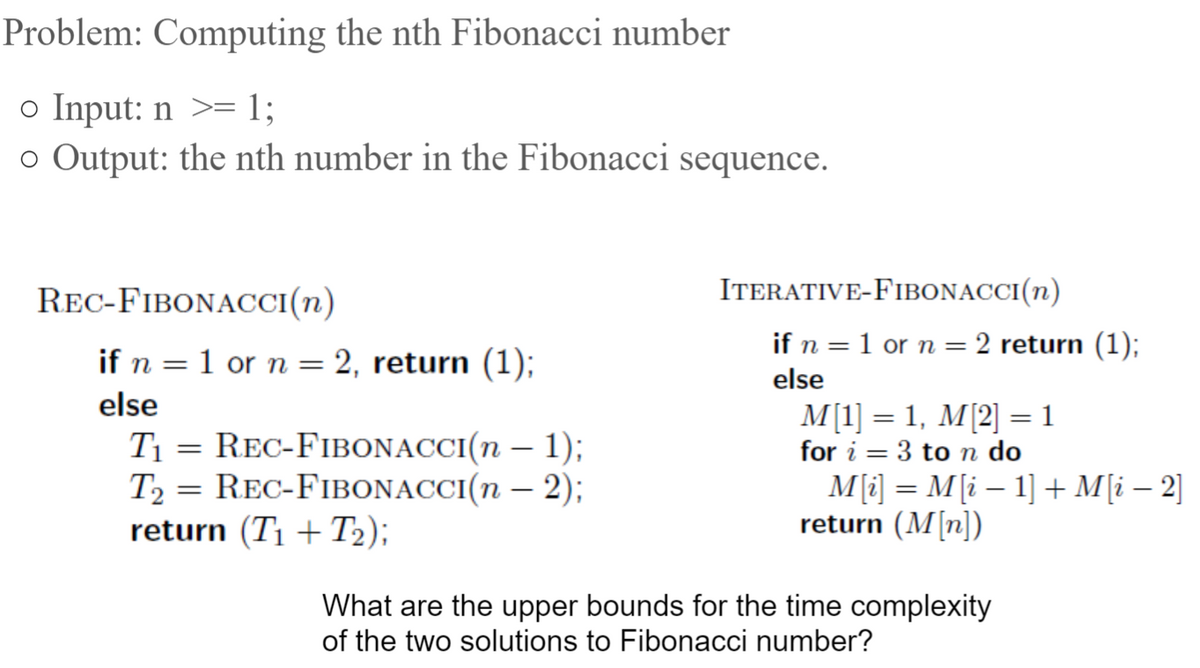 ### Problem: Computing the nth Fibonacci number

**Input:**
- \( n \geq 1 \)

**Output:** 
- The nth number in the Fibonacci sequence.

---

#### Recursive Approach

**Algorithm:** `REC-FIBONACCI(n)`

```text
if n = 1 or n = 2, return (1);
else
    T1 = REC-FIBONACCI(n - 1);
    T2 = REC-FIBONACCI(n - 2);
    return (T1 + T2);
```

Explanation:
- If \( n \) is 1 or 2, the function returns 1.
- Otherwise, it recursively calculates the Fibonacci numbers for \( n - 1 \) and \( n - 2 \) and returns their sum.

---

#### Iterative Approach

**Algorithm:** `ITERATIVE-FIBONACCI(n)`

```text
if n = 1 or n = 2 return (1);
else
    M[1] = 1, M[2] = 1
    for i = 3 to n do
        M[i] = M[i - 1] + M[i - 2]
    return (M[n])
```

Explanation:
- If \( n \) is 1 or 2, the function returns 1.
- Otherwise, it initializes the first two Fibonacci numbers \( M[1] \) and \( M[2] \) to 1.
- It then iteratively fills the array from \( M[3] \) to \( M[n] \) by summing the previous two values.
- Finally, it returns \( M[n] \).

---

### Time Complexity Analysis

- The **recursive approach** has exponential time complexity due to the repeated calculations, which results in \( O(2^n) \).
- The **iterative approach** has linear time complexity \( O(n) \) as it calculates each Fibonacci number exactly once.

**Discussion Point:**
What are the upper bounds for the time complexity of the two solutions to the Fibonacci number?