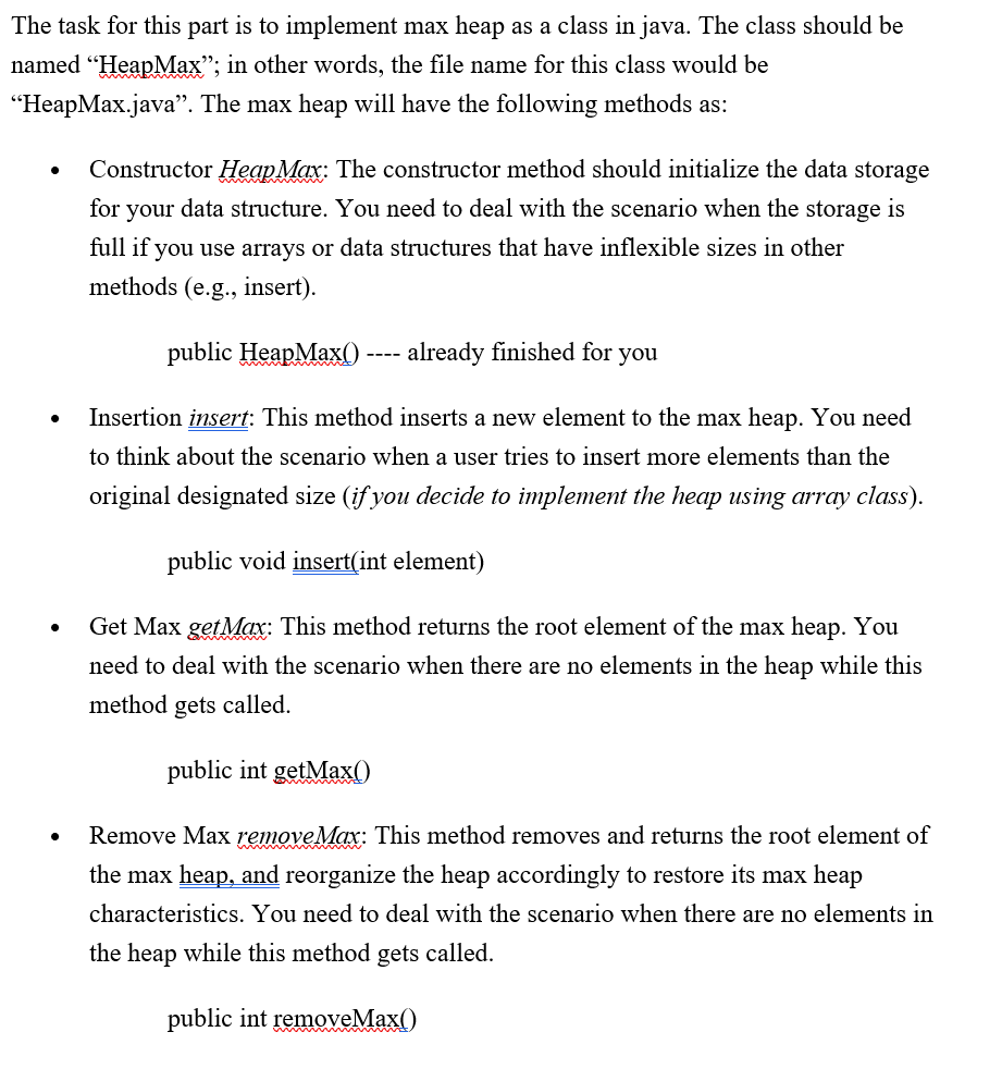 The task for this part is to implement max heap as a class in java. The class should be
named "HeapMax"; in other words, the file name for this class would be
"HeapMax.java". The max heap will have the following methods as:
Constructor HeapMax: The constructor method should initialize the data storage
for your data structure. You need to deal with the scenario when the storage is
full if you use arrays or data structures that have inflexible sizes in other
methods (e.g., insert).
public HeapMax(O
already finished for you
----
Insertion insert: This method inserts a new element to the max heap. You need
to think about the scenario when a user tries to insert more elements than the
original designated size (if you decide to implement the heap using array class).
public void insert(int element)
Get Max getMax: This method returns the root element of the max heap. You
need to deal with the scenario when there are no elements in the heap while this
method gets called.
public int getMax()
Remove Max removeMax: This method removes and returns the root element of
the max heap, and reorganize the heap accordingly to restore its max heap
characteristics. You need to deal with the scenario when there are no elements in
the heap while this method gets called.
public int removeMax()
