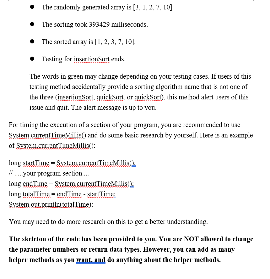 • The randomly generated array is [3, 1, 2, 7, 10]
The sorting took 393429 milliseconds.
The sorted array is [1, 2, 3, 7, 10].
Testing for insertionSort ends.
The words in green may change depending on your testing cases. If users of this
testing method accidentally provide a sorting algorithm name that is not one of
the three (insertionSort, quickSort, or quickSort), this method alert users of this
issue and quit. The alert message is up to you.
For timing the execution of a section of your program, you are recommended to use
System.current TimeMillis() and do some basic research by yourself. Here is an example
of System.currentTimeMillis():
long startTime = System.currentTimeMillis();
// .your program section....
long endTime = System.currentTimeMillis();
long totalTime= endTime - startTime:
System.out.println(totalTime):
You may need to do more research on this to get a better understanding.
The skeleton of the code has been provided to you. You are NOT allowed to change
the parameter numbers or return data types. However, you can add as many
helper methods as you want, and do anything about the helper methods.
