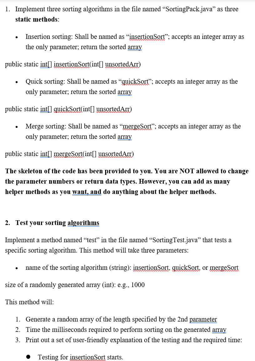 1. Implement three sorting algorithms in the file named "SortingPack.java" as three
static methods:
Insertion sorting: Shall be named as “insertionSort"; accepts an integer array as
the only parameter; return the sorted array
public static int[] insertionSort(int[] unsortedArr)
Quick sorting: Shall be named as “quickSort"; accepts an integer array as the
only parameter; return the sorted array
public static int[] guickSort(int[] unsortedArr)
Merge sorting: Shall be named as “mergeSort"; accepts an integer array as the
only parameter; return the sorted array
public static int[] mergeSort(int[] unsortedArr)
The skeleton of the code has been provided to you. You are NOT allowed to change
the parameter numbers or return data types. However, you can add as many
helper methods as you want, and do anything about the helper methods.
2. Test your sorting algorithms
Implement a method named "test" in the file named "SortingTest.java" that tests a
specific sorting algorithm. This method will take three parameters:
name of the sorting algorithm (string): insertionSort, quickSort, or mergeSort
ww
size of a randomly generated array (int): e.g., 1000
This method will:
1. Generate a random array of the length specified by the 2nd parameter
2. Time the milliseconds required to perform sorting on the generated array
3. Print out a set of user-friendly explanation of the testing and the required time:
Testing for insertionSort starts.
