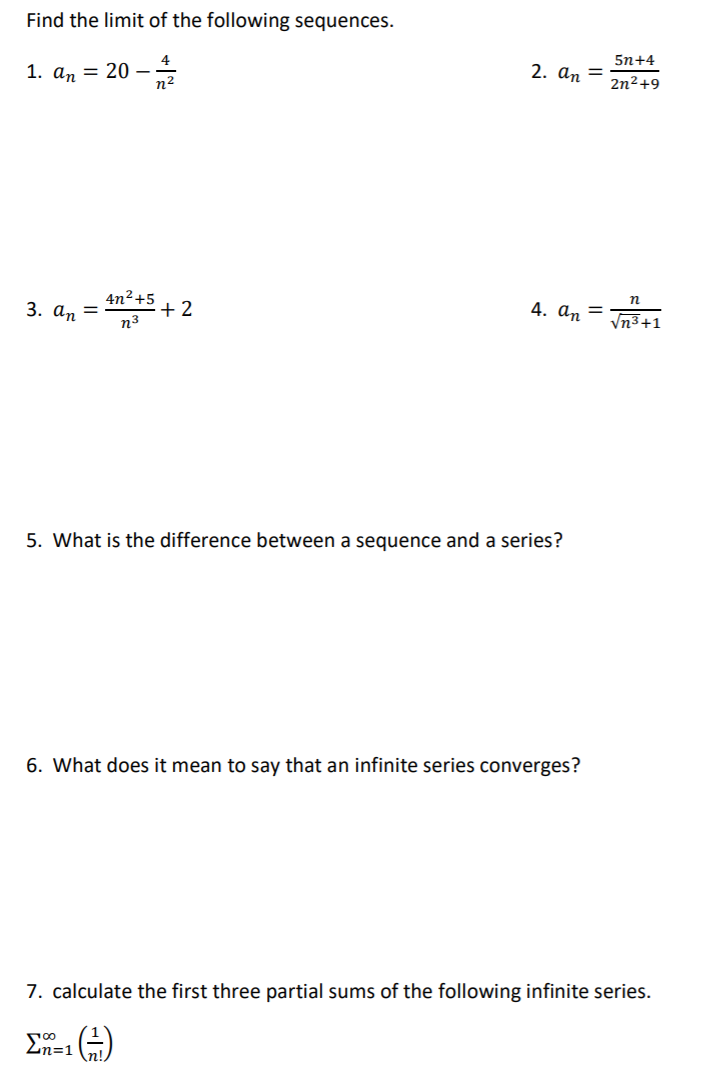 Find the limit of the following sequences.
5n+4
1. аn 3 20 ——
2. аn 3
2n²+9
4n²+5
+ 2
n3
n
3. ап 3
4. аn
%3D
Vn3+1
5. What is the difference between a sequence and a series?
6. What does it mean to say that an infinite series converges?
7. calculate the first three partial sums of the following infinite series.
