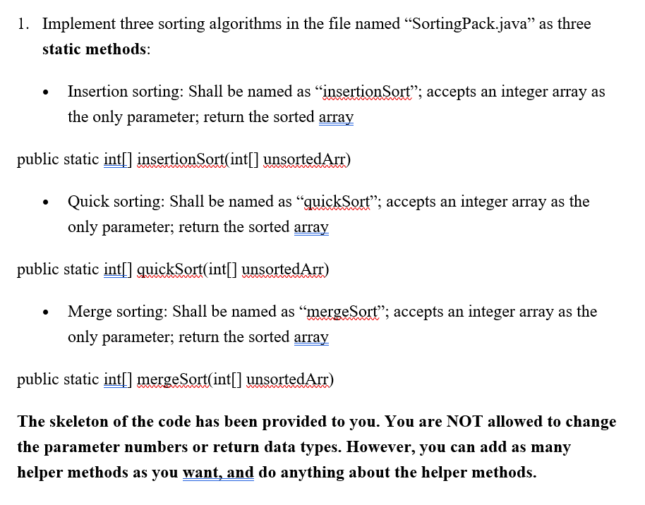 1. Implement three sorting algorithms in the file named "SortingPack.java" as three
static methods:
Insertion sorting: Shall be named as "insertionSort"; accepts an integer array as
the only parameter; return the sorted array
public static int[] insertionSort(int[] unsortedArr)
Quick sorting: Shall be named as “quickSort"; accepts an integer array as the
only parameter; return the sorted array
public static int[] quickSort(int|] unsortedArr)
Merge sorting: Shall be named as "mergeSort"; accepts an integer array as the
only parameter; return the sorted array
public static int[] mergeSort(int[] unsortedArr)
The skeleton of the code has been provided to you. You are NOT allowed to change
the parameter numbers or return data types. However, you can add as many
helper methods as you want, and do anything about the helper methods.
